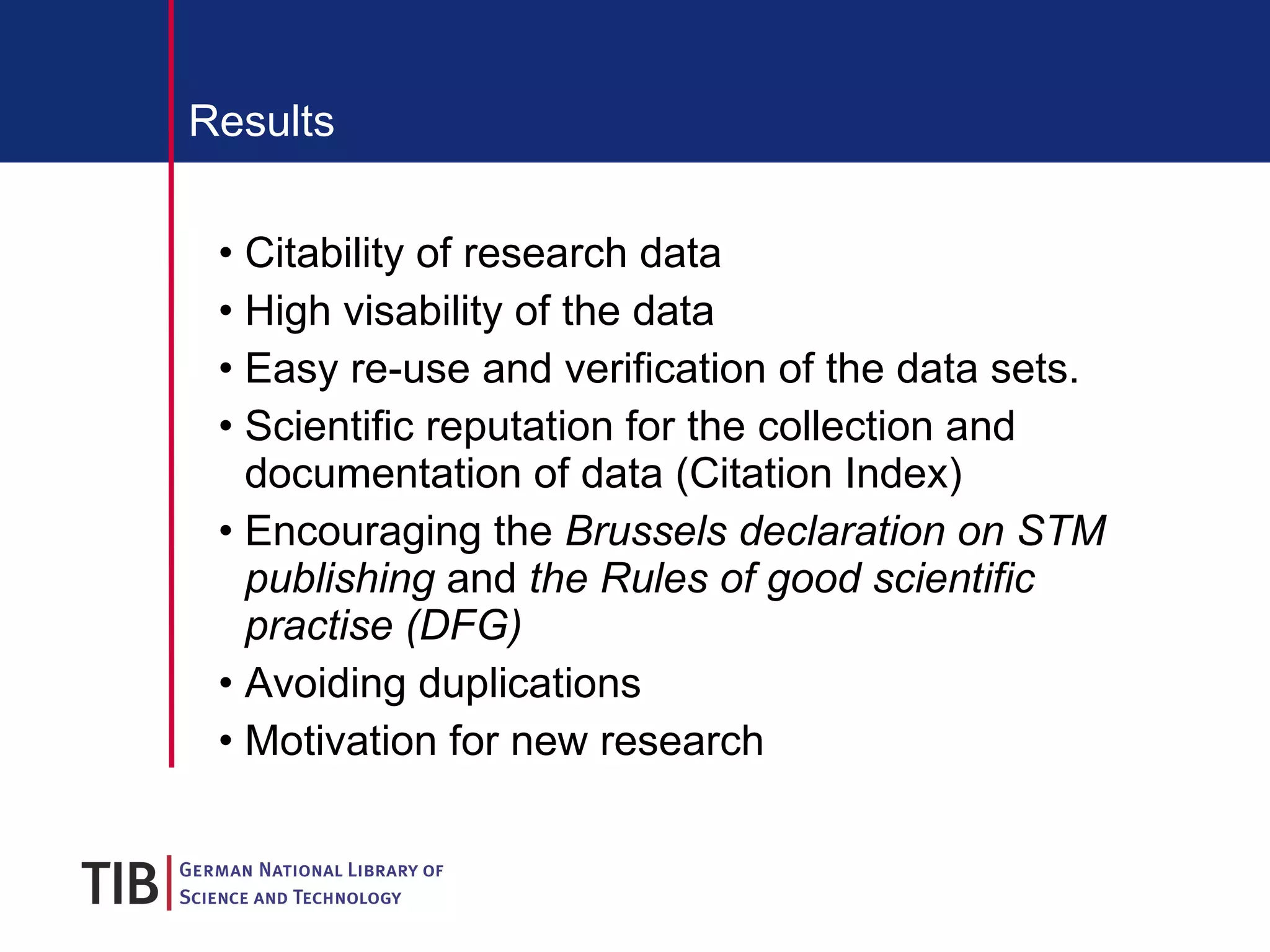 Results Citability of research data High visability of the data  Easy re-use and verification of the data sets.  Scientific reputation for the collection and documentation of data (Citation Index) Encouraging the  Brussels declaration on STM publishing  and  the Rules of good scientific practise (DFG)  Avoiding duplications Motivation for new research 