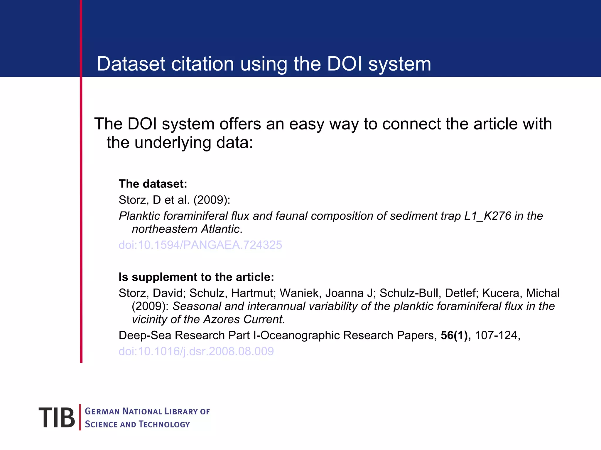 Dataset citation using the DOI system The DOI system offers an easy way to connect the article with the underlying data: The dataset: Storz, D et al. (2009):  Planktic foraminiferal flux and faunal composition of sediment trap L1_K276 in the northeastern Atlantic .  doi:10.1594/PANGAEA.724325 Is supplement to the article: Storz, David; Schulz, Hartmut; Waniek, Joanna J; Schulz-Bull, Detlef; Kucera, Michal (2009):  Seasonal and interannual variability of the planktic foraminiferal flux in the vicinity of the Azores Current.  Deep-Sea Research Part I-Oceanographic Research Papers,  56(1),  107-124,   doi:10.1016/j.dsr.2008.08.009 