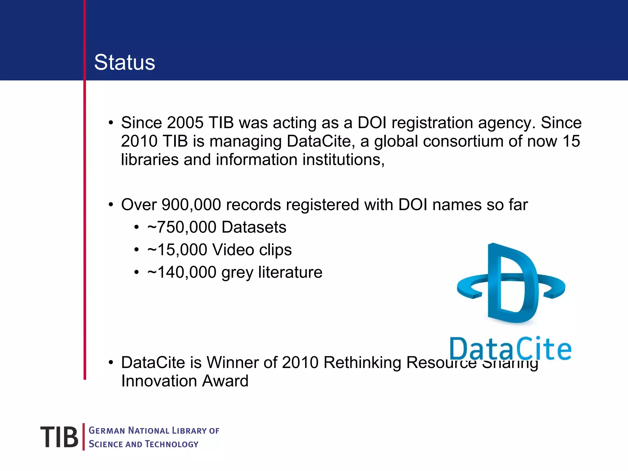 Status Since 2005 TIB was acting as a DOI registration agency. Since 2010 TIB is managing DataCite, a global consortium of now 15 libraries and information institutions, Over 900,000 records registered with DOI names so far ~750,000 Datasets ~15,000 Video clips ~140,000 grey literature DataCite is Winner of  2010 Rethinking Resource Sharing Innovation Award 