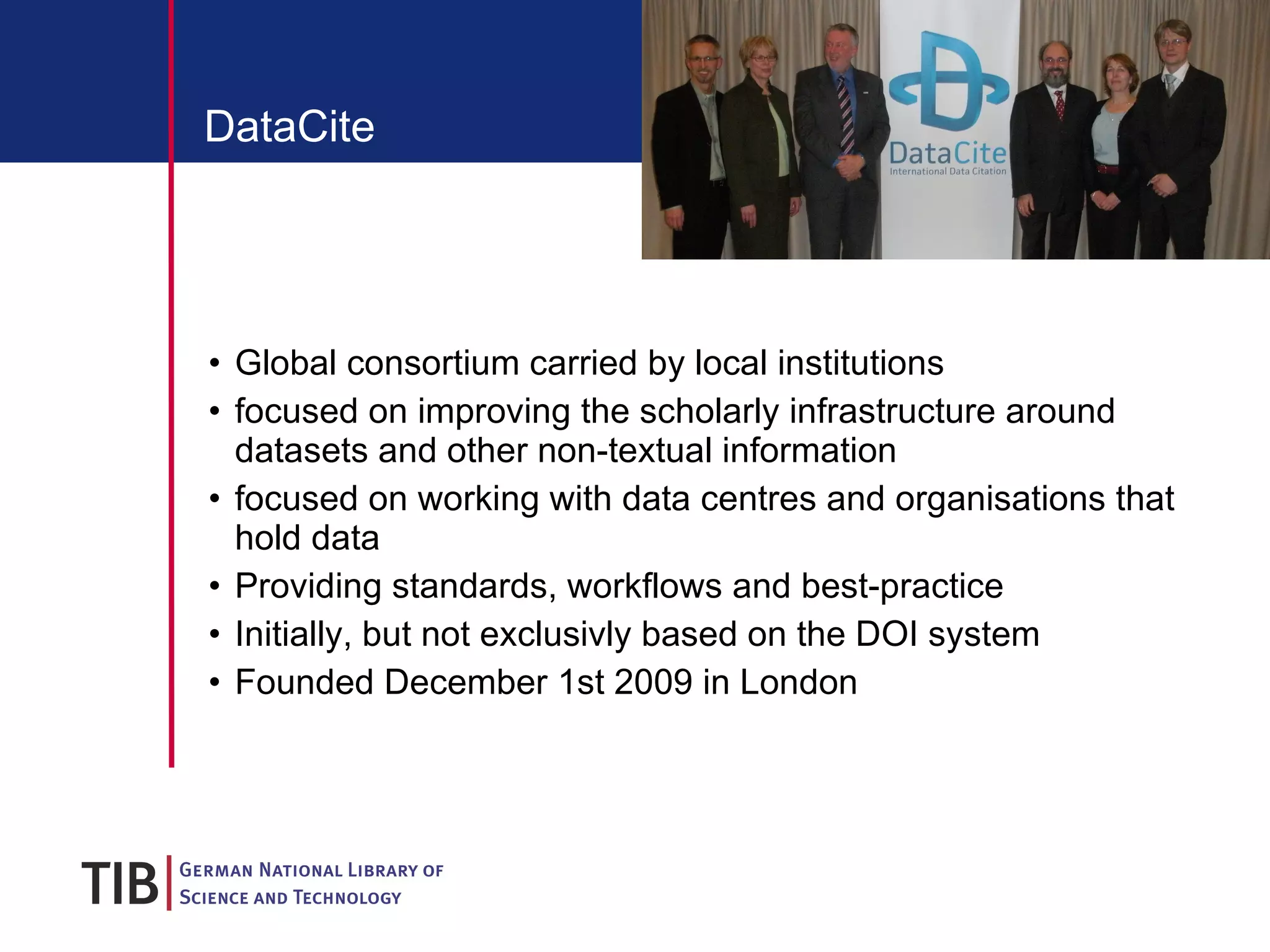 DataCite Global consortium carried by local institutions focused on improving the scholarly infrastructure around datasets and other non-textual information focused on working with data centres and organisations that hold data Providing standards, workflows and best-practice Initially, but not exclusivly based on the DOI system Founded December 1st 2009 in London 