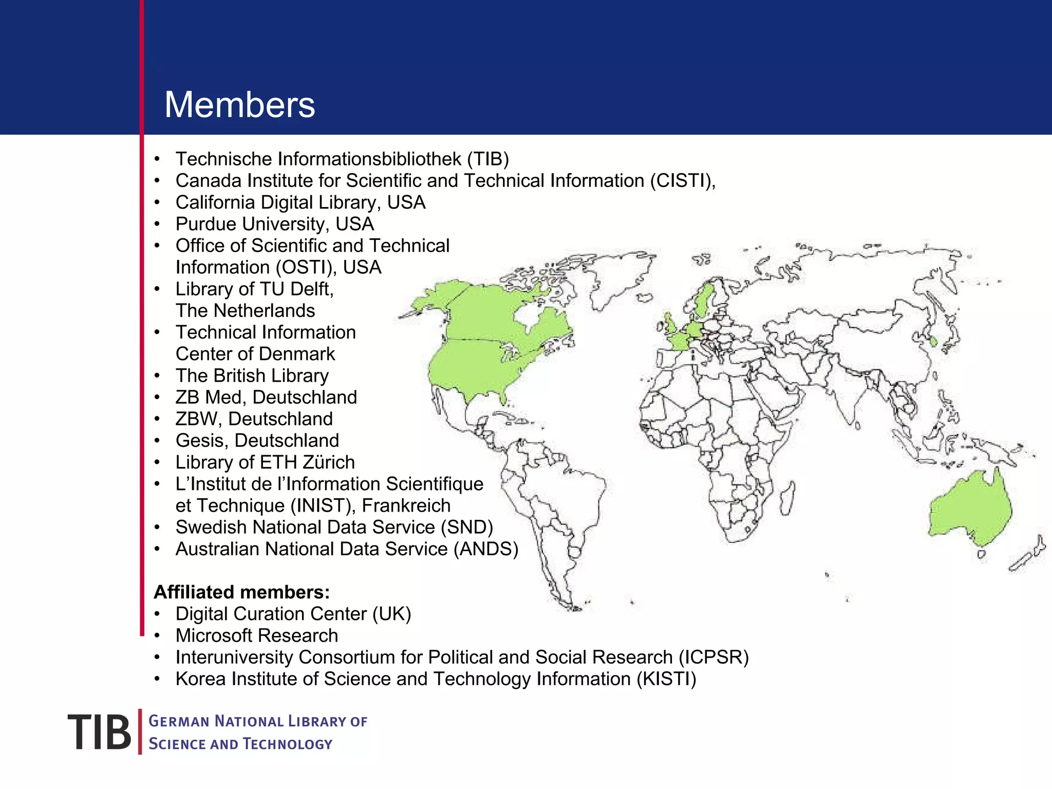 Members Technische Informationsbibliothek (TIB) Canada Institute for Scientific and Technical Information (CISTI),  California Digital Library, USA Purdue University, USA Office of Scientific and Technical  Information ( OSTI), USA Library of TU Delft,  The Netherlands Technical Information  Center of Denmark The British Library ZB Med, Deutschland ZBW, Deutschland Gesis, Deutschland Library of ETH Zürich L’Institut de l’Information Scientifique  et Technique (INIST), Frankreich Swedish National Data Service (SND) Australian National Data Service (ANDS) Affiliated members: Digital Curation Center (UK) Microsoft Research Interuniversity Consortium for Political and Social Research (ICPSR)  Korea Institute of Science and Technology Information (KISTI)  