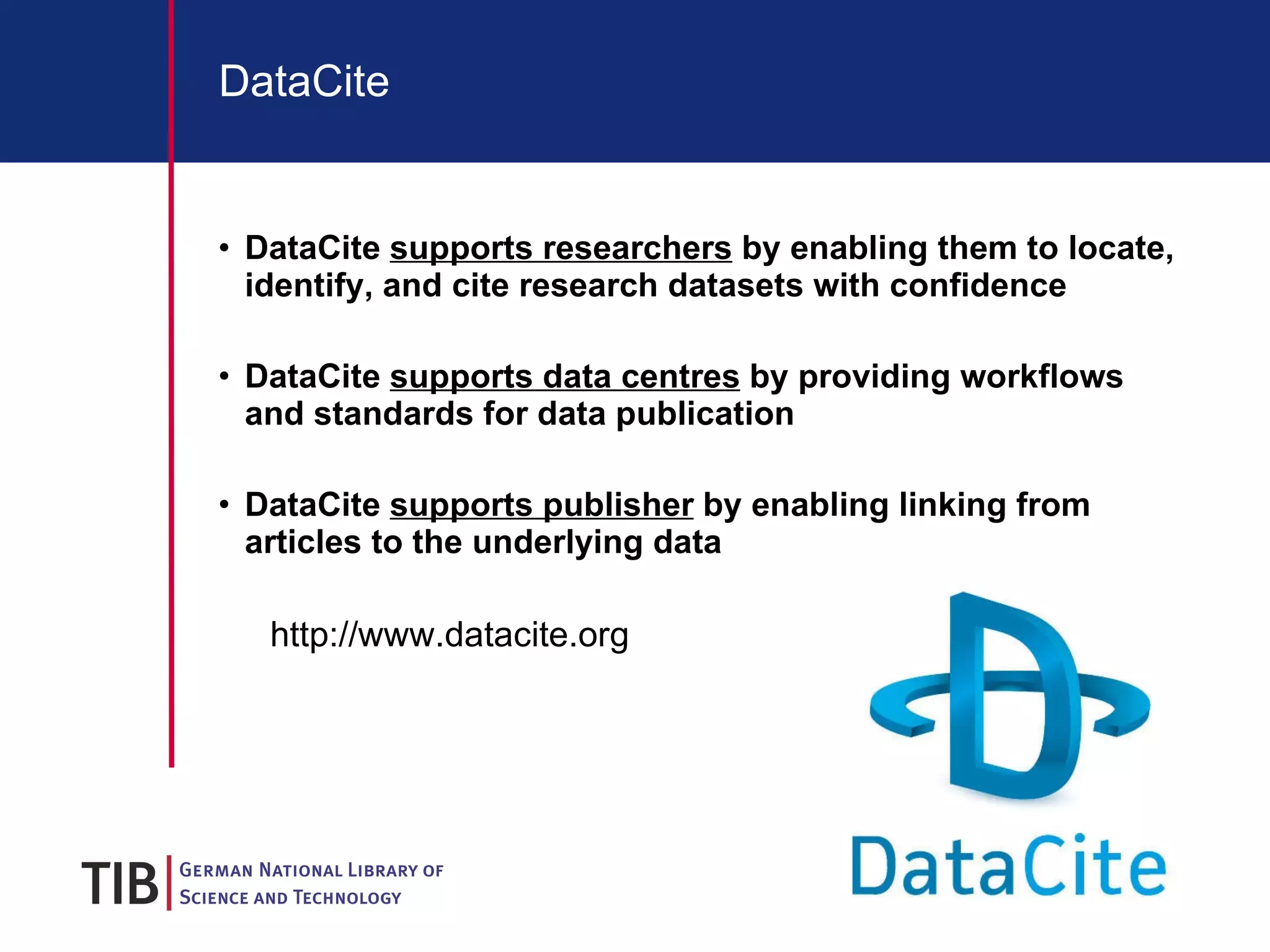 DataCite DataCite  supports researchers  by enabling them to locate, identify, and cite research datasets with confidence DataCite  supports data centres  by providing workflows and standards for data publication DataCite  supports publisher  by e nabling linking from articles to the underlying data http://www.datacite.org 