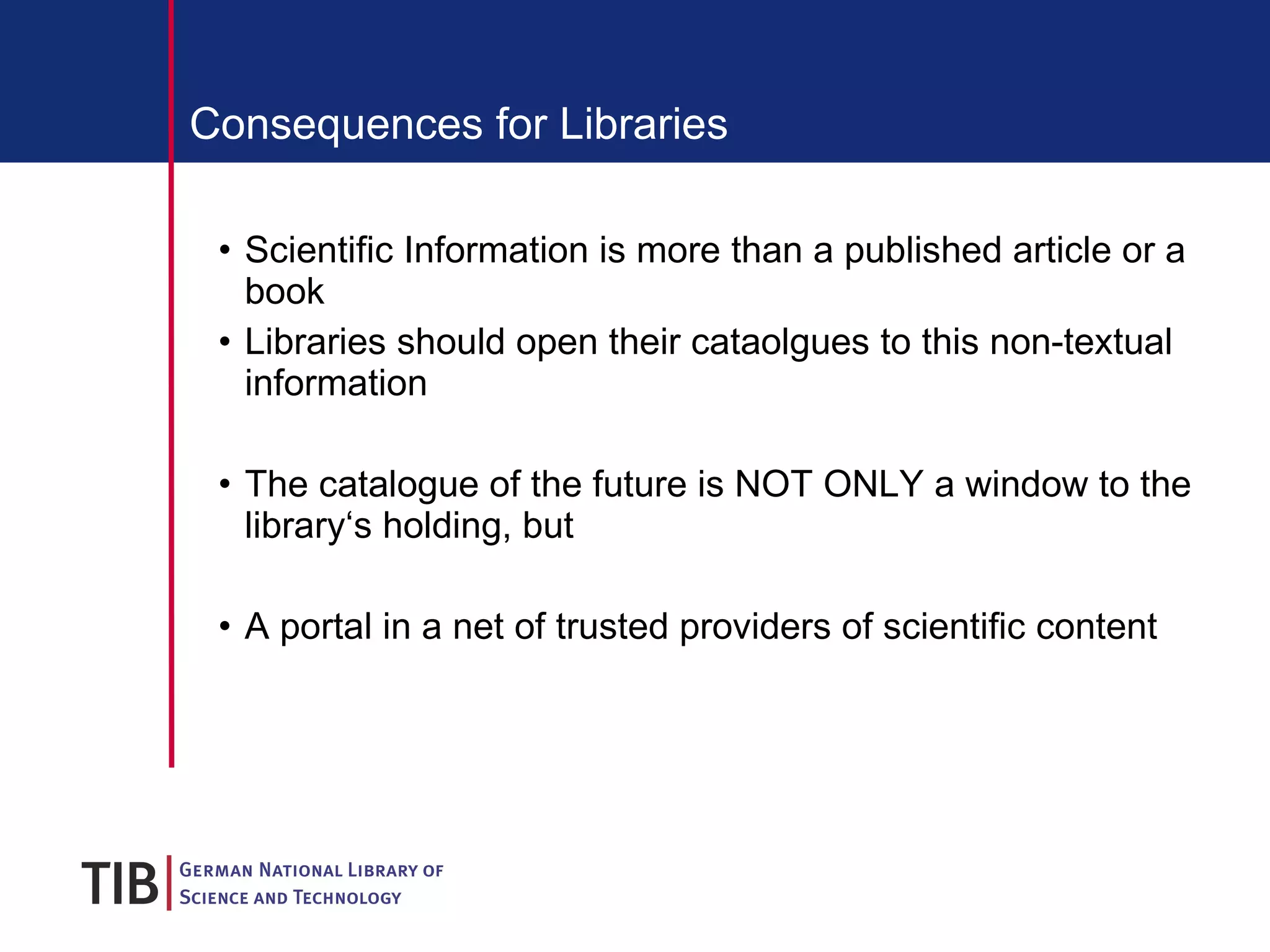 Consequences for Libraries Scientific Information is more than a published article or a book Libraries should open their cataolgues to this non-textual information The catalogue of the future is NOT ONLY a window to the library‘s holding, but A portal in a net of trusted providers of scientific content 