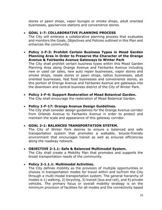 10
stores or pawn shops, vapor lounges or smoke shops, adult oriented
businesses, gas/service stations and convenience stores.
• GOAL 1-7: COLLABORATIVE PLANNING PROCESS
The City will embrace a collaborative planning process that evaluates
and monitors the Goals, Objectives and Policies outlined in this Plan and
enhances the community.
• Policy 1-F-3: Prohibit Certain Business Types in Mead Garden
Planning Area in Order to Preserve the Character of the Orange
Avenue & Fairbanks Avenue Gateways to Winter Park
The City shall prohibit certain business types within this Mead Garden
Planning Area along Orange Avenue and Fairbanks Avenue including
new or used car sales, new auto repair businesses, vapor stores and
smoke shops, resale stores or pawn shops, tattoo businesses, adult
oriented businesses, fast food businesses and convenience stores, as
this portion of Orange Avenue and Fairbanks Avenue are gateways into
the downtown and central business district of the City of Winter Park.
• Policy 1-F-4: Support Restoration of Mead Botanical Garden.
The City shall encourage the restoration of Mead Botanical Garden.
• Policy 1-F-17: Orange Avenue Design Guidelines.
The City shall consider design guidelines for the Orange Avenue corridor
from Orlando Avenue to Fairbanks Avenue in order to protect and
maintain the scale and appearance of this gateway corridor.
• GOAL 2-1: BALANCED TRANSPORTATION SYSTEM.
The City of Winter Park desires to ensure a balanced and safe
transportation system that promotes a walkable, bicycle-friendly
environment that encourages transit as well as ensures efficiencies
along the roadway network.
• OBJECTIVE 2-1.1: Safe & Balanced Multimodal System.
The City shall create a Mobility Plan that promotes and supports the
broad transportation needs of the community.
• Policy 2-1.1.1: Multimodal Activities.
The City defines mobility as the provision of multiple opportunities or
choices in transportation modes for travel within and to/from the City
through a multi-modal transportation system. The general hierarchy of
modes is 1) walking, 2) bicycling, 3) transit (bus and rail), and 4) private
vehicles. The primary focus or overall mobility strategy is on the
minimum provision of facilities for all modes and the connectivity based
 