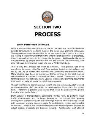 13
SECTION TWO
PROCESS
Work Performed In-House
What is unique about this process is that in the past, the City has relied on
outside consultants to perform most of the large-scale planning initiatives.
These processes don’t always allow for as much public participation and there
is a feeling in the community that by the time the draft document is presented,
there is no real opportunity to change the language. Additionally, the work
was performed by people who may not live and work in the community, and
may not have the insight of those who know Winter Park best.
That is why this process has been so different. This process was done
completely in-house, with City staff from various departments involved, but
led by the City of Winter Park Planning and Community Development team.
Many studies have been performed on Orange Avenue in the past, but no
actual codes or actionable documents had been created. The desired outcome
for this process was to finally create updates to codes and planning documents
that would actually stimulate thoughtful development.
Though the Planning team has great insight into the community, staff wanted
an implementable plan that would be developed by Winter Park, for Winter
Park. Therefore, a process was created that would be guided by the public
from the start to the finish.
Staff utilized a Transportation Consultant, Kimley-Horn, to perform initial
traffic assessments and to begin looking at the impact that varying
development scenarios would have on Orange Avenue. They were also tasked
with looking at ways to improve safety for pedestrians, cyclists and vehicles
in the area. Analysis will continue throughout the redevelopment process as
actual project proposals are brought forward. Additionally, staff utilized
 