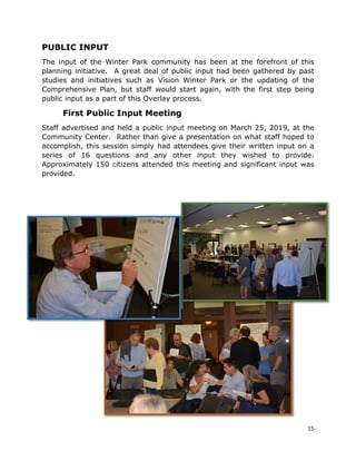 15
PUBLIC INPUT
The input of the Winter Park community has been at the forefront of this
planning initiative. A great deal of public input had been gathered by past
studies and initiatives such as Vision Winter Park or the updating of the
Comprehensive Plan, but staff would start again, with the first step being
public input as a part of this Overlay process.
First Public Input Meeting
Staff advertised and held a public input meeting on March 25, 2019, at the
Community Center. Rather than give a presentation on what staff hoped to
accomplish, this session simply had attendees give their written input on a
series of 16 questions and any other input they wished to provide.
Approximately 150 citizens attended this meeting and significant input was
provided.
 