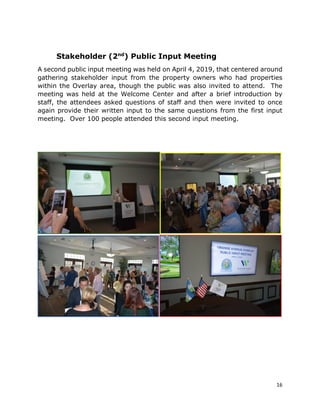 16
Stakeholder (2nd
) Public Input Meeting
A second public input meeting was held on April 4, 2019, that centered around
gathering stakeholder input from the property owners who had properties
within the Overlay area, though the public was also invited to attend. The
meeting was held at the Welcome Center and after a brief introduction by
staff, the attendees asked questions of staff and then were invited to once
again provide their written input to the same questions from the first input
meeting. Over 100 people attended this second input meeting.
 