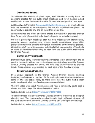 17
Continued Input
To increase the amount of public input, staff created a survey from the
questions created for the public input meetings, and for 2 months, asked
residents to access the survey from the City website and provide their input.
Additionally, staff created OrangeAve@cityofwinterpark.org, an email address
that has remained active throughout the process to provide the public the
opportunity to provide any and all input they would like.
It has remained the intent of staff to create a process that provided enough
time for anyone who wanted to be involved, could be actively involved.
On top of public input meetings, staff has held meetings with stakeholders,
property owners, neighborhood groups, condo associations, stakeholder
groups and individual citizens throughout the months of the Overlay process.
Altogether, staff met with groups or individuals that has consisted of hundreds
of hours of additional opportunity to hear from the public about their vision
for Orange Avenue.
Community Outreach
Staff continued to try to utilize creative approaches to get citizen input and to
provide the public with as much education as possible about what the Orange
Avenue Overlay process was about, and how they could continue to provide
input. Press releases were created for each step of the Overlay process.
Informational Videos
In a unique approach to the Orange Avenue Overlay District planning
initiative, staff created a number of informational videos that explained what
some of the key topics were, to make sure that the public had a clear
understanding of what the Overlay process was all about.
The first video was about Placemaking and how a community could cast a
vision, and then make that vision become a reality.
Website link to video: https://vimeo.com/368874390
The second video was about Overlay Districts and how they could be a helpful
planning tool. The video used everyday items to depict different elements of
the built environment and how Overlay Districts can create positive change.
Website link to video: https://vimeo.com/370141760
 