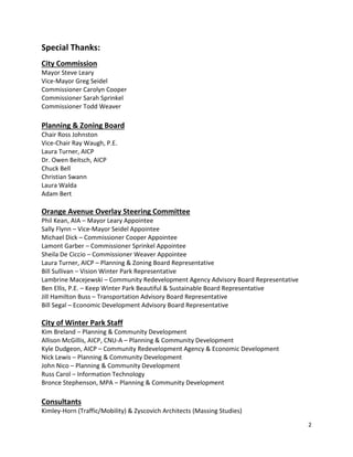 2
Special Thanks:
City Commission
Mayor Steve Leary
Vice-Mayor Greg Seidel
Commissioner Carolyn Cooper
Commissioner Sarah Sprinkel
Commissioner Todd Weaver
Planning & Zoning Board
Chair Ross Johnston
Vice-Chair Ray Waugh, P.E.
Laura Turner, AICP
Dr. Owen Beitsch, AICP
Chuck Bell
Christian Swann
Laura Walda
Adam Bert
Orange Avenue Overlay Steering Committee
Phil Kean, AIA – Mayor Leary Appointee
Sally Flynn – Vice-Mayor Seidel Appointee
Michael Dick – Commissioner Cooper Appointee
Lamont Garber – Commissioner Sprinkel Appointee
Sheila De Ciccio – Commissioner Weaver Appointee
Laura Turner, AICP – Planning & Zoning Board Representative
Bill Sullivan – Vision Winter Park Representative
Lambrine Macejewski – Community Redevelopment Agency Advisory Board Representative
Ben Ellis, P.E. – Keep Winter Park Beautiful & Sustainable Board Representative
Jill Hamilton Buss – Transportation Advisory Board Representative
Bill Segal – Economic Development Advisory Board Representative
City of Winter Park Staff
Kim Breland – Planning & Community Development
Allison McGillis, AICP, CNU-A – Planning & Community Development
Kyle Dudgeon, AICP – Community Redevelopment Agency & Economic Development
Nick Lewis – Planning & Community Development
John Nico – Planning & Community Development
Russ Carol – Information Technology
Bronce Stephenson, MPA – Planning & Community Development
Consultants
Kimley-Horn (Traffic/Mobility) & Zyscovich Architects (Massing Studies)
 