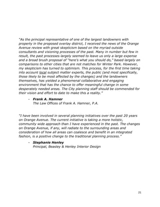 21
“As the principal representative of one of the largest landowners with
property in the proposed overlay district, I received the news of the Orange
Avenue review with great skepticism based on the myriad outside
consultants and visioning processes of the past. Many in number but few in
result, the past processes largely seemed to leave us only a large expense
and a broad brush proposal of “here’s what you should do,” based largely on
comparisons to other cities that are not matches for Winter Park. However,
my skepticism has turned to optimism. This process, for the first time taking
into account local subject matter experts, the public (and most specifically,
those likely to be most affected by the changes) and the landowners
themselves, has yielded a phenomenal collaborative and engaging
environment that has the chance to offer meaningful change in some
desperately needed areas. The City planning staff should be commended for
their vision and effort to date to make this a reality.”
- Frank A. Hamner
The Law Offices of Frank A. Hamner, P.A.
“I have been involved in several planning initiatives over the past 20 years
on Orange Avenue. The current initiative is taking a more holistic,
community wide approach than I have experienced in the past. The changes
on Orange Avenue, if any, will radiate to the surrounding areas and
consideration of how all areas can coalesce and benefit in an integrated
fashion, is a positive change to the traditional planning process.”
- Stephanie Henley
Principal, Beasley & Henley Interior Design
 