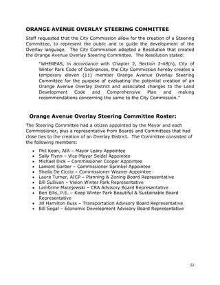 22
ORANGE AVENUE OVERLAY STEERING COMMITTEE
Staff requested that the City Commission allow for the creation of a Steering
Committee, to represent the public and to guide the development of the
Overlay language. The City Commission adopted a Resolution that created
the Orange Avenue Overlay Steering Committee. The Resolution stated:
“WHEREAS, in accordance with Chapter 2, Section 2-48(n), City of
Winter Park Code of Ordinances, the City Commission hereby creates a
temporary eleven (11) member Orange Avenue Overlay Steering
Committee for the purpose of evaluating the potential creation of an
Orange Avenue Overlay District and associated changes to the Land
Development Code and Comprehensive Plan and making
recommendations concerning the same to the City Commission.”
Orange Avenue Overlay Steering Committee Roster:
The Steering Committee had a citizen appointed by the Mayor and each
Commissioner, plus a representative from Boards and Committees that had
close ties to the creation of an Overlay District. The Committee consisted of
the following members:
• Phil Kean, AIA – Mayor Leary Appointee
• Sally Flynn – Vice-Mayor Seidel Appointee
• Michael Dick – Commissioner Cooper Appointee
• Lamont Garber – Commissioner Sprinkel Appointee
• Sheila De Ciccio – Commissioner Weaver Appointee
• Laura Turner, AICP – Planning & Zoning Board Representative
• Bill Sullivan – Vision Winter Park Representative
• Lambrine Macejewski – CRA Advisory Board Representative
• Ben Ellis, P.E. – Keep Winter Park Beautiful & Sustainable Board
Representative
• Jill Hamilton Buss – Transportation Advisory Board Representative
• Bill Segal – Economic Development Advisory Board Representative
 