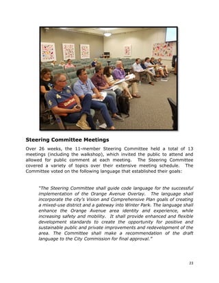 23
Steering Committee Meetings
Over 26 weeks, the 11-member Steering Committee held a total of 13
meetings (including the walkshop), which invited the public to attend and
allowed for public comment at each meeting. The Steering Committee
covered a variety of topics over their extensive meeting schedule. The
Committee voted on the following language that established their goals:
“The Steering Committee shall guide code language for the successful
implementation of the Orange Avenue Overlay. The language shall
incorporate the city’s Vision and Comprehensive Plan goals of creating
a mixed-use district and a gateway into Winter Park. The language shall
enhance the Orange Avenue area identity and experience, while
increasing safety and mobility. It shall provide enhanced and flexible
development standards to create the opportunity for positive and
sustainable public and private improvements and redevelopment of the
area. The Committee shall make a recommendation of the draft
language to the City Commission for final approval.”
 