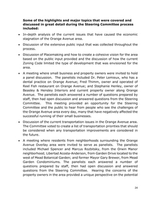 24
Some of the highlights and major topics that were covered and
discussed in great detail during the Steering Committee process
included:
• In-depth analysis of the current issues that have caused the economic
stagnation of the Orange Avenue area.
• Discussion of the extensive public input that was collected throughout the
process.
• Discussion of Placemaking and how to create a cohesive vision for the area
based on the public input provided and the discussion of how the current
Zoning Code limited the type of development that was envisioned for the
area.
• A meeting where small business and property owners were invited to hold
a panel discussion. The panelists included Dr. Peter Lemieux, who has a
dental practice on Orange Avenue; Fred Thimm, owner and operated of
Reel Fish restaurant on Orange Avenue; and Stephanie Henley, owner of
Beasley & Hensley Interiors and current property owner along Orange
Avenue. The panelists each answered a number of questions prepared by
staff, then had open discussion and answered questions from the Steering
Committee. This meeting provided an opportunity for the Steering
Committee and the public to hear from people who see the challenges of
the Orange Avenue area every day, many that have negatively affected the
successful running of their small businesses.
• Discussion of the current transportation issues in the Orange Avenue area.
The Committee voted to create a list of transportation priorities that should
be considered when any transportation improvements are considered in
the future.
• A meeting where residents from neighborhoods surrounding the Orange
Avenue Overlay area were invited to serve as panelists. The panelists
included Michael Spencer and Marcus Rozbitsky, from the Orwin Manor
neighborhood; Libertad Acosta-Anderson, from Garden Drive located to the
west of Mead Botanical Garden; and former Mayor Gary Brewer, from Mead
Garden Condominiums. The panelists each answered a number of
questions prepared by staff, then had open discussion and answered
questions from the Steering Committee. Hearing the concerns of the
property owners in the area provided a unique perspective on the potential
 