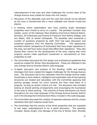 25
redevelopment of the area and what challenges the current state of the
Orange Avenue area creates for those who live nearby.
• Discussion of the allowable uses and the uses that should not be allowed
as the area is transformed into a more walkable and vibrant mixed-use
district.
• A meeting where stakeholders who have existing larger developed
properties were invited to serve on a panel. The panelists included: Ray
Colado, owner of the Gateway Plaza Building (Commerce National Bank);
Ed Kania, VP of Business and Finance & Treasurer from Rollins College; and
Jon Albert, CEO of Jewett Orthopedic. The panelists each answered a
number of questions prepared by staff, then had open discussion and
answered questions from the Steering Committee. This opportunity
provided another perspective of businesses that have larger operations in
the area, but still have many issues that affect their operations. They also
shared their visions for the development of the area, hoping that more
property owners make significant investment or reinvestment on their
properties as well
• The Committee discussed the first design and architectural guidelines that
would be created for Winter Park development. Those are reflected in the
new Orange Avenue Overlay District code language.
• In-depth discussion and analysis of the flooding, traffic and parking
shortages that have created the biggest challenges for the Orange Avenue
area. The discussion led to the realization that the Orange Avenue codes
should take a more modern, intelligent and sustainable view of how parking
structures are treated and calculated, with the Committee agreeing that
parking garages should not count towards the Floor Area Ratio of a
property, as long as certain criteria are met. The discussion also included
looking at shared parking arrangements and encouraging the businesses
in the area to share parking. The outcome of these discussions are found
throughout the new code language of the Orange Avenue Overlay District
and in the Development Enhancement Menu included in the code language.
• The Committee discussed the creation of separate subareas and the unique
standards that each subarea would have.
• The Committee had the owners of the three properties that are expected
to see major redevelopment to for a panel discussion. The panelists
included: Randy Knight, City Manager of the City of Winter Park; Michelle
 