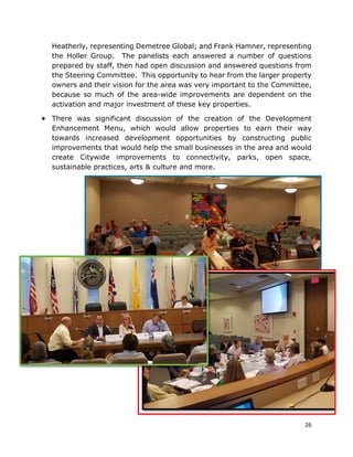 26
Heatherly, representing Demetree Global; and Frank Hamner, representing
the Holler Group. The panelists each answered a number of questions
prepared by staff, then had open discussion and answered questions from
the Steering Committee. This opportunity to hear from the larger property
owners and their vision for the area was very important to the Committee,
because so much of the area-wide improvements are dependent on the
activation and major investment of these key properties.
• There was significant discussion of the creation of the Development
Enhancement Menu, which would allow properties to earn their way
towards increased development opportunities by constructing public
improvements that would help the small businesses in the area and would
create Citywide improvements to connectivity, parks, open space,
sustainable practices, arts & culture and more.
 