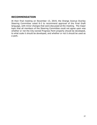 27
RECOMMENDATION
At their final meeting on November 13, 2019, the Orange Avenue Overlay
Steering Committee voted 8-2 to recommend approval of the Final Draft
language, with minor changes that were discussed at the meeting. The major
topic that all members of the Steering Committee could not agree upon was
whether or not the City-owned Progress Point property should be developed,
to what scale it should be developed, and whether or not it should be used as
a park.
 