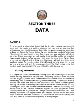 28
SECTION THREE
DATA
PARKING
A major point of discussion throughout the Overlay process has been the
opportunity to create new parking solutions that can help an area that has
serious need for available parking. Currently, the vacant or unused properties
at Progress Point, the former Holler RV site, the former Lombardi’s Seafood
(Demetree) site and Bank of the Ozarks are the only available off-street
parking. These properties are not legally designated for public parking, but
have served as the overflow parking relief areas for some time. When these
areas are developed and if they are developed without providing some
available space for public and/or shared/leased parking use, the severe
parking shortage will only be exacerbated and the likely outcome is that
existing small businesses in the area will not be able to survive.
Parking Walkshed
It is important to understand that parking needs to be strategically located
within walking distance of destinations. According to Urban Land Institute
studies, a typical person has a comfortable walk-shed of about 750 feet from
where they park to their destination (see exhibit below). This Orange Avenue
process has found that there is the opportunity and desire to create public
parking structures or shared parking structures at the former Holler RV site,
the Progress Point site and the Demetree (Former Lombardi’s Seafood) site.
Shown here is the 750-foot walkshed applied to those properties, which
uniquely cover the majority of the Orange Avenue Overlay District area. The
existing conditions and opportunities just happen to uniquely be set up to
meet a 750-foot walkshed from most of the properties within the Overlay area
that may need to utilize available parking in area garages.
 