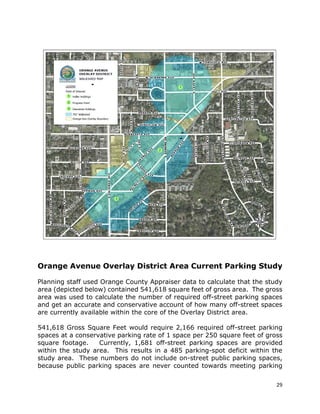 29
Orange Avenue Overlay District Area Current Parking Study
Planning staff used Orange County Appraiser data to calculate that the study
area (depicted below) contained 541,618 square feet of gross area. The gross
area was used to calculate the number of required off-street parking spaces
and get an accurate and conservative account of how many off-street spaces
are currently available within the core of the Overlay District area.
541,618 Gross Square Feet would require 2,166 required off-street parking
spaces at a conservative parking rate of 1 space per 250 square feet of gross
square footage. Currently, 1,681 off-street parking spaces are provided
within the study area. This results in a 485 parking-spot deficit within the
study area. These numbers do not include on-street public parking spaces,
because public parking spaces are never counted towards meeting parking
 