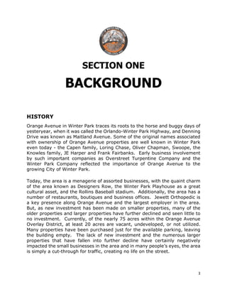 3
SECTION ONE
BACKGROUND
HISTORY
Orange Avenue in Winter Park traces its roots to the horse and buggy days of
yesteryear, when it was called the Orlando-Winter Park Highway, and Denning
Drive was known as Maitland Avenue. Some of the original names associated
with ownership of Orange Avenue properties are well known in Winter Park
even today - the Capen family, Loring Chase, Oliver Chapman, Swoope, the
Knowles family, JE Harper and Frank Fairbanks. Early business involvement
by such important companies as Overstreet Turpentine Company and the
Winter Park Company reflected the importance of Orange Avenue to the
growing City of Winter Park.
Today, the area is a menagerie of assorted businesses, with the quaint charm
of the area known as Designers Row, the Winter Park Playhouse as a great
cultural asset, and the Rollins Baseball stadium. Additionally, the area has a
number of restaurants, boutiques and business offices. Jewett Orthopedic is
a key presence along Orange Avenue and the largest employer in the area.
But, as new investment has been made on smaller properties, many of the
older properties and larger properties have further declined and seen little to
no investment. Currently, of the nearly 75 acres within the Orange Avenue
Overlay District, at least 20 acres are vacant, undeveloped, or not utilized.
Many properties have been purchased just for the available parking, leaving
the building empty. The lack of new investment and the numerous larger
properties that have fallen into further decline have certainly negatively
impacted the small businesses in the area and in many people’s eyes, the area
is simply a cut-through for traffic, creating no life on the street.
 