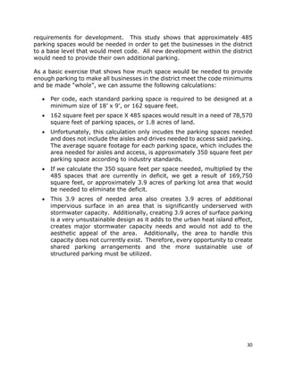 30
requirements for development. This study shows that approximately 485
parking spaces would be needed in order to get the businesses in the district
to a base level that would meet code. All new development within the district
would need to provide their own additional parking.
As a basic exercise that shows how much space would be needed to provide
enough parking to make all businesses in the district meet the code minimums
and be made “whole”, we can assume the following calculations:
• Per code, each standard parking space is required to be designed at a
minimum size of 18’ x 9’, or 162 square feet.
• 162 square feet per space X 485 spaces would result in a need of 78,570
square feet of parking spaces, or 1.8 acres of land.
• Unfortunately, this calculation only incudes the parking spaces needed
and does not include the aisles and drives needed to access said parking.
The average square footage for each parking space, which includes the
area needed for aisles and access, is approximately 350 square feet per
parking space according to industry standards.
• If we calculate the 350 square feet per space needed, multiplied by the
485 spaces that are currently in deficit, we get a result of 169,750
square feet, or approximately 3.9 acres of parking lot area that would
be needed to eliminate the deficit.
• This 3.9 acres of needed area also creates 3.9 acres of additional
impervious surface in an area that is significantly underserved with
stormwater capacity. Additionally, creating 3.9 acres of surface parking
is a very unsustainable design as it adds to the urban heat island effect,
creates major stormwater capacity needs and would not add to the
aesthetic appeal of the area. Additionally, the area to handle this
capacity does not currently exist. Therefore, every opportunity to create
shared parking arrangements and the more sustainable use of
structured parking must be utilized.
 