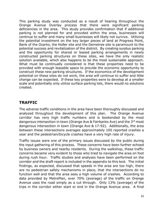 32
This parking study was conducted as a result of hearing throughout the
Orange Avenue Overlay process that there were significant parking
deficiencies in the area. This study provides confirmation that if additional
parking is not planned for and provided within the area, businesses will
continue to suffer and many small businesses will likely not survive. Utilizing
the potential investment on the key larger pieces of land at Progress Point,
Bank of the Ozarks, the Holler site and the Demetree site is paramount to the
potential success and revitalization of the district. By creating surplus parking
and the opportunity for shared or leased parking arrangements in newly
constructed parking structures on these sites, we have the only realistic
solution available, which also happens to be the most sustainable approach.
What must be continually considered is that these properties need to be
provided with enough leasable space to provide the economic opportunity to
construct these new parking structures. If the economics of the development
potential on these sites do not work, the area will continue to suffer and little
change can be expected. If these key properties were to develop at a smaller
scale and potentially only utilize surface parking lots, there would no solutions
created.
TRAFFIC
The adverse traffic conditions in the area have been thoroughly discussed and
analyzed throughout the development of this plan. The Orange Avenue
corridor has very high traffic numbers and is bookended by the most
dangerous intersection in town (Orange Ave & Fairbanks Ave) and the 3rd most
dangerous intersection in town (Orange Ave & 17-92). Additionally, the area
between these intersections averages approximately 100 reported crashes a
year and the pedestrian/bicycle crashes have a very high rate of injury.
Traffic issues were one of the primary issues discussed by the public during
the input gathering of this process. These concerns have been further echoed
by business owners and nearby residents. During the walkshop, these traffic
concerns became very evident to those who tried to navigate the area on foot
during rush hour. Traffic studies and analyses have been performed on the
corridor and the draft report is included in the appendix to this text. The initial
findings, as expected, discussed that speeds in the area are too high, there
are no pedestrian safety mechanisms in place, that the intersections do no
function well and that the area sees a high volume of crashes. According to
data provided by MetroPlan, over 70% (average) of the traffic on Orange
Avenue uses the road simply as a cut through. Only 13% (average) of the
trips in the corridor either start or end in the Orange Avenue area. A final
 