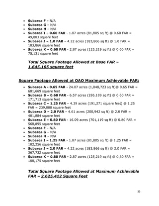 35
• Subarea F – N/A
• Subarea G – N/A
• Subarea H – N/A
• Subarea I – 0.60 FAR - 1.87 acres (81,805 sq ft) @ 0.60 FAR =
49,083 square feet
• Subarea J – 1.0 FAR – 4.22 acres (183,866 sq ft) @ 1.0 FAR =
183,866 square feet
• Subarea K – 0.60 FAR - 2.87 acres (125,219 sq ft) @ 0.60 FAR =
75,131 square feet
Total Square Footage Allowed at Base FAR –
1,645,165 square feet
Square Footage Allowed at OAO Maximum Achievable FAR:
• Subarea A - 0.65 FAR - 24.07 acres (1,048,723 sq ft)@ 0.65 FAR =
681,669 square feet
• Subarea B – 0.60 FAR - 6.57 acres (286,189 sq ft) @ 0.60 FAR =
171,713 square feet
• Subarea C – 1.25 FAR – 4.39 acres (191,271 square feet) @ 1.25
FAR = 239,088 square feet
• Subarea D – 2.0 FAR – 4.61 acres (200,942 sq ft) @ 2.0 FAR =
401,884 square feet
• Subarea E – 0.80 FAR - 16.09 acres (701,119 sq ft) @ 0.80 FAR =
560,895 square feet
• Subarea F – N/A
• Subarea G – N/A
• Subarea H – N/A
• Subarea I – 1.25 FAR - 1.87 acres (81,805 sq ft) @ 1.25 FAR =
102,256 square feet
• Subarea J – 2.0 FAR – 4.22 acres (183,866 sq ft) @ 2.0 FAR =
367,732 square feet
• Subarea K – 0.80 FAR - 2.87 acres (125,219 sq ft) @ 0.80 FAR =
100,175 square feet
Total Square Footage Allowed at Maximum Achievable
FAR – 2,625,412 Square Feet
 