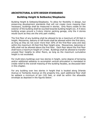 37
ARCHITECTURAL & SITE DESIGN STANDARDS
Building Height & Setbacks/Stepbacks
Building Height & Setbacks/Stepbacks. To allow for flexibility in design, but
preserving development standards that will not create more massing than
necessary, buildings shall be measured in stories. Only floors visible on the
exterior of the building shall be counted towards building height (ex. A 4-story
building wraps around a 5-story interior parking garage, only the 4 stories
would count as they are the only part visible).
The first floor of any building shall be allowed to be a maximum of 20 feet in
height. Mezzanine, balcony or loft levels shall be allowed within the first story,
as long as they do not cover more than 30% of the first-floor area and stay
within the maximum 20-foot first floor height area. Mezzanines, balconies or
lofts shall not be allowed above the first floor. Each floor above the first floor
shall have a maximum height of 13 feet. Buildings shall be allowed to transfer
unused floor heights to other floors, as long as the maximum cumulative
height is not exceeded.
For multi-story buildings over two stories in height, some degree of terracing
and/or additional setbacks to accomplish vertical articulation is mandated to
create relief to the overall massing of the building facades, as discussed later
in this chapter.
For any building over two stories in height that is located along Orlando
Avenue or Fairbanks Avenue on the property line, each additional floor shall
be setback a minimum of ten (10) feet, or shall be within the allowable
envelope as depicted in the figures below:
 