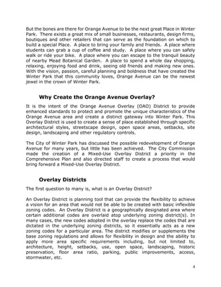 4
But the bones are there for Orange Avenue to be the next great Place in Winter
Park. There exists a great mix of small businesses, restaurants, design firms,
boutiques and other retailers that can serve as the foundation on which to
build a special Place. A place to bring your family and friends. A place where
students can grab a cup of coffee and study. A place where you can safely
walk or ride your bike. A place where you can escape to the tranquil beauty
of nearby Mead Botanical Garden. A place to spend a whole day shopping,
relaxing, enjoying food and drink, seeing old friends and making new ones.
With the vision, passion, careful planning and boldness that have created the
Winter Park that this community loves, Orange Avenue can be the newest
jewel in the crown of Winter Park.
Why Create the Orange Avenue Overlay?
It is the intent of the Orange Avenue Overlay (OAO) District to provide
enhanced standards to protect and promote the unique characteristics of the
Orange Avenue area and create a distinct gateway into Winter Park. This
Overlay District is used to create a sense of place established through specific
architectural styles, streetscape design, open space areas, setbacks, site
design, landscaping and other regulatory controls.
The City of Winter Park has discussed the possible redevelopment of Orange
Avenue for many years, but little has been achieved. The City Commission
made the creation of a Mixed-Use Overlay District a priority in the
Comprehensive Plan and also directed staff to create a process that would
bring forward a Mixed-Use Overlay District.
Overlay Districts
The first question to many is, what is an Overlay District?
An Overlay District is planning tool that can provide the flexibility to achieve
a vision for an area that would not be able to be created with basic inflexible
zoning codes. An Overlay District is a geographically designated area where
certain additional codes are overlaid atop underlying zoning district(s). In
many cases, the new codes adopted in the overlay replace the codes that are
dictated in the underlying zoning districts, so it essentially acts as a new
zoning codes for a particular area. The district modifies or supplements the
base zoning regulations and allows for flexibility in design and the ability to
apply more area specific requirements including, but not limited to,
architecture, height, setbacks, use, open space, landscaping, historic
preservation, floor area ratio, parking, public improvements, access,
stormwater, etc.
 