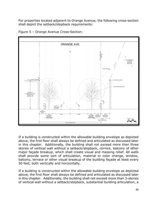 40
For properties located adjacent to Orange Avenue, the following cross-section
shall depict the setback/stepback requirements:
Figure 5 – Orange Avenue Cross-Section:
If a building is constructed within the allowable building envelope as depicted
above, the first floor shall always be defined and articulated as discussed later
in this chapter. Additionally, the building shall not exceed more than three
stories of vertical wall without a setback/stepback, cornice, balcony of other
major façade breakup, which shall create visual and massing relief. All walls
shall provide some sort of articulation, material or color change, window,
balcony, terrace or other visual breakup of the building façade at least every
50 feet, both vertically and horizontally.
If a building is constructed within the allowable building envelope as depicted
above, the first floor shall always be defined and articulated as discussed later
in this chapter. Additionally, the building shall not exceed more than 3-stories
of vertical wall without a setback/stepback, substantial building articulation, a
 