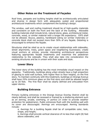 43
Other Notes on the Treatment of Façades
Roof lines, parapets and building heights shall be architecturally articulated
and diverse in design form with adequately scaled and proportioned
architectural treatments which complement the building’s design.
The window, wall and roofing treatment should be of high-quality materials
and consistent on both the front and the back of the building. Allowable
building materials shall include brick, natural stone, glass, architectural metal,
concrete, wood, or similar material with a longer life expectancy. EIFS shall
not be allowed. Stucco, plastics, hardiboard siding (or similar materials) or
concrete block shall not exceed more than 50% of any façade. Detailing is
encouraged to enhance the façade.
Structures shall be sited so as to create visual relationships with sidewalks,
street alignments, trees, green space and neighboring businesses; create
visual anchors at entries, provide interesting architectural perspectives
featuring appropriate facade treatments and maximize the pedestrian
relationship to the sidewalk. They shall also take into consideration the
existing structures and be in unison with their scale and style.
Lower Story
The lower story of the building has the most immediate visual impact on the
passerby. Traditionally, buildings along urban streets have a high proportion
of glazing to solid wall surface, with higher floor to floor heights, on the first
story. To maintain continuity with this treatment, buildings on Orange Avenue
shall have 25% minimum glass on the first story and shall be allowed height
up to 20 feet. The first floor shall be clearly defined and articulated from
upper stories.
Building Entrance
Primary building entrances in the Orange Avenue Overlay District shall be
clearly defined, and shall be recessed or framed by a sheltering element such
as an awning, arcade, overhang, or portico (in order to provide weather
protection for pedestrians). Public entrances flush with the building wall with
no cover are discouraged. Awnings are encouraged. Awning standards
include:
a. Awnings for a building façade shall be of compatible color, look,
shape, and height;
b. Awnings shall provide vertical clearance of no less than eight (8) feet
above sidewalks; and
 