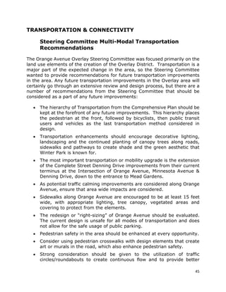 45
TRANSPORTATION & CONNECTIVITY
Steering Committee Multi-Modal Transportation
Recommendations
The Orange Avenue Overlay Steering Committee was focused primarily on the
land use elements of the creation of the Overlay District. Transportation is a
major part of the expected change in the area, so the Steering Committee
wanted to provide recommendations for future transportation improvements
in the area. Any future transportation improvements in the Overlay area will
certainly go through an extensive review and design process, but there are a
number of recommendations from the Steering Committee that should be
considered as a part of any future improvements:
• The hierarchy of Transportation from the Comprehensive Plan should be
kept at the forefront of any future improvements. This hierarchy places
the pedestrian at the front, followed by bicyclists, then public transit
users and vehicles as the last transportation method considered in
design.
• Transportation enhancements should encourage decorative lighting,
landscaping and the continued planting of canopy trees along roads,
sidewalks and pathways to create shade and the green aesthetic that
Winter Park is known for.
• The most important transportation or mobility upgrade is the extension
of the Complete Street Denning Drive improvements from their current
terminus at the Intersection of Orange Avenue, Minnesota Avenue &
Denning Drive, down to the entrance to Mead Gardens.
• As potential traffic calming improvements are considered along Orange
Avenue, ensure that area wide impacts are considered.
• Sidewalks along Orange Avenue are encouraged to be at least 15 feet
wide, with appropriate lighting, tree canopy, vegetated areas and
covering to protect from the elements.
• The redesign or “right-sizing” of Orange Avenue should be evaluated.
The current design is unsafe for all modes of transportation and does
not allow for the safe usage of public parking.
• Pedestrian safety in the area should be enhanced at every opportunity.
• Consider using pedestrian crosswalks with design elements that create
art or murals in the road, which also enhance pedestrian safety.
• Strong consideration should be given to the utilization of traffic
circles/roundabouts to create continuous flow and to provide better
 