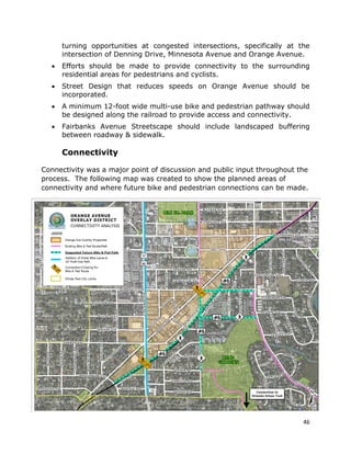 46
turning opportunities at congested intersections, specifically at the
intersection of Denning Drive, Minnesota Avenue and Orange Avenue.
• Efforts should be made to provide connectivity to the surrounding
residential areas for pedestrians and cyclists.
• Street Design that reduces speeds on Orange Avenue should be
incorporated.
• A minimum 12-foot wide multi-use bike and pedestrian pathway should
be designed along the railroad to provide access and connectivity.
• Fairbanks Avenue Streetscape should include landscaped buffering
between roadway & sidewalk.
Connectivity
Connectivity was a major point of discussion and public input throughout the
process. The following map was created to show the planned areas of
connectivity and where future bike and pedestrian connections can be made.
 