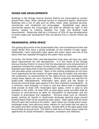 47
MIXED-USE DEVELOPMENTS
Buildings in the Orange Avenue Overlay District are encouraged to contain
ground floor retail, office, personal service or restaurant spaces. Multi-story
buildings with a mix of uses such as office, hotel, retail, personal services,
commercial, and residential are encouraged. Residential uses above
commercial spaces are encouraged and shall be allowed by right in this
district, subject to meeting adopted Fire Code and Building Code
requirements. Mixed-Use shall be a minimum of 25% of new developments
to avoid single-user development that will detract from a vibrant mixed-use
area.
MEANINGFUL OPEN SPACE
The guiding documents of the Sustainability Plan, the Comprehensive Plan and
Vision Winter Park have a strong emphasis on the creation of open space.
Additionally, more meaningful open space and green space was one of the
topics that was repeated throughout the public input process.
Currently, the Winter Park Land Development Code does not have any open
space requirements for new development. It is the intent of the Orange
Avenue Overlay District to ensure that the development and enhancement of
properties includes the creation of meaningful, useable, accessible, green and
beautiful open space that invites the public to relax, interact, recreate, unwind
and stimulate social connection. Many of the existing properties do not have
much opportunity for the creation of open space due to smaller size and other
site constraints, so improvements to the rights-of-way and streetscape that
create these spaces are very important. Where properties are planned for
larger-scale redevelopment, meaningful open space and the design of
structures around these open spaces is the most important consideration. At
a minimum, each property 1.5 acres in size and above that is redeveloped
shall provide at least 25% meaningful open space, which is open to and
available to the public. At least 50% of open-space areas provided shall be
pervious or semi-pervious to allow for percolation of stormwater and the
creation of greenspace and vegetation. Pervious areas such as retention
ponds, parking lot islands or small-scale landscape planting areas around
building bases shall not be counted as open space. Open space shall be areas
that are open and inviting to the public. Open space can include green areas,
hardscape areas, semi-pervious areas, balcony or roof areas that are open to
the public and other similar-type spaces. At least 90% of the open space shall
be provided at ground level. The intent is that each of these areas create the
opportunity for social interaction, relaxation, recreation and reflection.
 