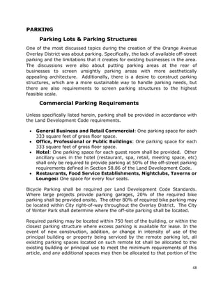 48
PARKING
Parking Lots & Parking Structures
One of the most discussed topics during the creation of the Orange Avenue
Overlay District was about parking. Specifically, the lack of available off-street
parking and the limitations that it creates for existing businesses in the area.
The discussions were also about putting parking areas at the rear of
businesses to screen unsightly parking areas with more aesthetically
appealing architecture. Additionally, there is a desire to construct parking
structures, which are a more sustainable way to handle parking needs, but
there are also requirements to screen parking structures to the highest
feasible scale.
Commercial Parking Requirements
Unless specifically listed herein, parking shall be provided in accordance with
the Land Development Code requirements.
• General Business and Retail Commercial: One parking space for each
333 square feet of gross floor space.
• Office, Professional or Public Buildings: One parking space for each
333 square feet of gross floor space.
• Hotel: One parking space for each guest room shall be provided. Other
ancillary uses in the hotel (restaurant, spa, retail, meeting space, etc)
shall only be required to provide parking at 50% of the off-street parking
requirements defined in Section 58.86 of the Land Development Code.
• Restaurants, Food Service Establishments, Nightclubs, Taverns or
Lounges: One space for every four seats.
Bicycle Parking shall be required per Land Development Code Standards.
Where large projects provide parking garages, 20% of the required bike
parking shall be provided onsite. The other 80% of required bike parking may
be located within City right-of-way throughout the Overlay District. The City
of Winter Park shall determine where the off-site parking shall be located.
Required parking may be located within 750 feet of the building, or within the
closest parking structure where excess parking is available for lease. In the
event of new construction, addition, or change in intensity of use of the
principal building or property being serviced by the remote parking lot, all
existing parking spaces located on such remote lot shall be allocated to the
existing building or principal use to meet the minimum requirements of this
article, and any additional spaces may then be allocated to that portion of the
 
