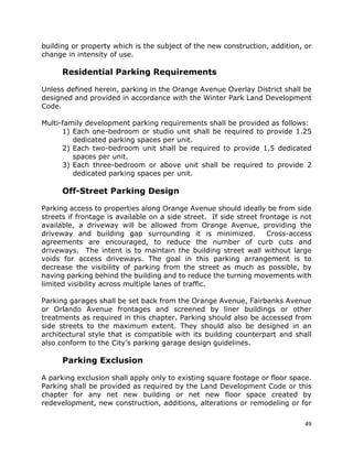 49
building or property which is the subject of the new construction, addition, or
change in intensity of use.
Residential Parking Requirements
Unless defined herein, parking in the Orange Avenue Overlay District shall be
designed and provided in accordance with the Winter Park Land Development
Code.
Multi-family development parking requirements shall be provided as follows:
1) Each one-bedroom or studio unit shall be required to provide 1.25
dedicated parking spaces per unit.
2) Each two-bedroom unit shall be required to provide 1.5 dedicated
spaces per unit.
3) Each three-bedroom or above unit shall be required to provide 2
dedicated parking spaces per unit.
Off-Street Parking Design
Parking access to properties along Orange Avenue should ideally be from side
streets if frontage is available on a side street. If side street frontage is not
available, a driveway will be allowed from Orange Avenue, providing the
driveway and building gap surrounding it is minimized. Cross-access
agreements are encouraged, to reduce the number of curb cuts and
driveways. The intent is to maintain the building street wall without large
voids for access driveways. The goal in this parking arrangement is to
decrease the visibility of parking from the street as much as possible, by
having parking behind the building and to reduce the turning movements with
limited visibility across multiple lanes of traffic.
Parking garages shall be set back from the Orange Avenue, Fairbanks Avenue
or Orlando Avenue frontages and screened by liner buildings or other
treatments as required in this chapter. Parking should also be accessed from
side streets to the maximum extent. They should also be designed in an
architectural style that is compatible with its building counterpart and shall
also conform to the City’s parking garage design guidelines.
Parking Exclusion
A parking exclusion shall apply only to existing square footage or floor space.
Parking shall be provided as required by the Land Development Code or this
chapter for any net new building or net new floor space created by
redevelopment, new construction, additions, alterations or remodeling or for
 