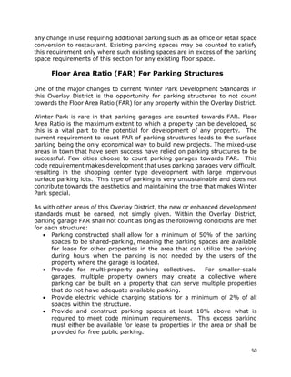 50
any change in use requiring additional parking such as an office or retail space
conversion to restaurant. Existing parking spaces may be counted to satisfy
this requirement only where such existing spaces are in excess of the parking
space requirements of this section for any existing floor space.
Floor Area Ratio (FAR) For Parking Structures
One of the major changes to current Winter Park Development Standards in
this Overlay District is the opportunity for parking structures to not count
towards the Floor Area Ratio (FAR) for any property within the Overlay District.
Winter Park is rare in that parking garages are counted towards FAR. Floor
Area Ratio is the maximum extent to which a property can be developed, so
this is a vital part to the potential for development of any property. The
current requirement to count FAR of parking structures leads to the surface
parking being the only economical way to build new projects. The mixed-use
areas in town that have seen success have relied on parking structures to be
successful. Few cities choose to count parking garages towards FAR. This
code requirement makes development that uses parking garages very difficult,
resulting in the shopping center type development with large impervious
surface parking lots. This type of parking is very unsustainable and does not
contribute towards the aesthetics and maintaining the tree that makes Winter
Park special.
As with other areas of this Overlay District, the new or enhanced development
standards must be earned, not simply given. Within the Overlay District,
parking garage FAR shall not count as long as the following conditions are met
for each structure:
• Parking constructed shall allow for a minimum of 50% of the parking
spaces to be shared-parking, meaning the parking spaces are available
for lease for other properties in the area that can utilize the parking
during hours when the parking is not needed by the users of the
property where the garage is located.
• Provide for multi-property parking collectives. For smaller-scale
garages, multiple property owners may create a collective where
parking can be built on a property that can serve multiple properties
that do not have adequate available parking.
• Provide electric vehicle charging stations for a minimum of 2% of all
spaces within the structure.
• Provide and construct parking spaces at least 10% above what is
required to meet code minimum requirements. This excess parking
must either be available for lease to properties in the area or shall be
provided for free public parking.
 