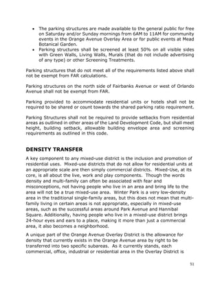 51
• The parking structures are made available to the general public for free
on Saturday and/or Sunday mornings from 6AM to 11AM for community
events in the Orange Avenue Overlay Area or for public events at Mead
Botanical Garden.
• Parking structures shall be screened at least 50% on all visible sides
with Green Walls, Living Walls, Murals (that do not include advertising
of any type) or other Screening Treatments.
Parking structures that do not meet all of the requirements listed above shall
not be exempt from FAR calculations.
Parking structures on the north side of Fairbanks Avenue or west of Orlando
Avenue shall not be exempt from FAR.
Parking provided to accommodate residential units or hotels shall not be
required to be shared or count towards the shared parking ratio requirement.
Parking Structures shall not be required to provide setbacks from residential
areas as outlined in other areas of the Land Development Code, but shall meet
height, building setback, allowable building envelope area and screening
requirements as outlined in this code.
DENSITY TRANSFER
A key component to any mixed-use district is the inclusion and promotion of
residential uses. Mixed-use districts that do not allow for residential units at
an appropriate scale are then simply commercial districts. Mixed-Use, at its
core, is all about the live, work and play components. Though the words
density and multi-family can often be associated with fear and
misconceptions, not having people who live in an area and bring life to the
area will not be a true mixed-use area. Winter Park is a very low-density
area in the traditional single-family areas, but this does not mean that multi-
family living in certain areas is not appropriate, especially in mixed-use
areas, such as the successful areas around Park Avenue and Hannibal
Square. Additionally, having people who live in a mixed-use district brings
24-hour eyes and ears to a place, making it more than just a commercial
area, it also becomes a neighborhood.
A unique part of the Orange Avenue Overlay District is the allowance for
density that currently exists in the Orange Avenue area by right to be
transferred into two specific subareas. As it currently stands, each
commercial, office, industrial or residential area in the Overlay District is
 