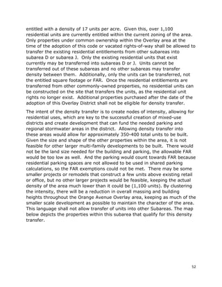 52
entitled with a density of 17 units per acre. Given this, over 1,100
residential units are currently entitled within the current zoning of the area.
Only properties under common ownership within the Overlay area at the
time of the adoption of this code or vacated rights-of-way shall be allowed to
transfer the existing residential entitlements from other subareas into
subarea D or subarea J. Only the existing residential units that exist
currently may be transferred into subareas D or J. Units cannot be
transferred out of these subareas and no other subareas may transfer
density between them. Additionally, only the units can be transferred, not
the entitled square footage or FAR. Once the residential entitlements are
transferred from other commonly-owned properties, no residential units can
be constructed on the site that transfers the units, as the residential unit
rights no longer exist. Additional properties purchased after the date of the
adoption of this Overlay District shall not be eligible for density transfer.
The intent of the density transfer is to create nodes of intensity, allowing for
residential uses, which are key to the successful creation of mixed-use
districts and create development that can fund the needed parking and
regional stormwater areas in the district. Allowing density transfer into
these areas would allow for approximately 350-400 total units to be built.
Given the size and shape of the other properties within the area, it is not
feasible for other larger multi-family developments to be built. There would
not be the land size needed for the building and parking, the allowable FAR
would be too low as well. And the parking would count towards FAR because
residential parking spaces are not allowed to be used in shared parking
calculations, so the FAR exemptions could not be met. There may be some
smaller projects or remodels that construct a few units above existing retail
or office, but no other larger projects would be feasible, keeping the actual
density of the area much lower than it could be (1,100 units). By clustering
the intensity, there will be a reduction in overall massing and building
heights throughout the Orange Avenue Overlay area, keeping as much of the
smaller scale development as possible to maintain the character of the area.
This language shall not allow transfer of units into other Subareas. The map
below depicts the properties within this subarea that qualify for this density
transfer.
 