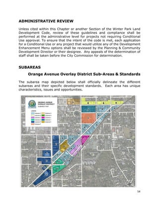 54
ADMINISTRATIVE REVIEW
Unless cited within this Chapter or another Section of the Winter Park Land
Development Code, review of these guidelines and compliance shall be
performed at the administrative level for projects not requiring Conditional
Use approval. To ensure that the intent of the code is met, each application
for a Conditional Use or any project that would utilize any of the Development
Enhancement Menu options shall be reviewed by the Planning & Community
Development Director or their designee. Any appeals of the determination of
staff shall be taken before the City Commission for determination.
SUBAREAS
Orange Avenue Overlay District Sub-Areas & Standards
The subarea map depicted below shall officially delineate the different
subareas and their specific development standards. Each area has unique
characteristics, issues and opportunities.
 