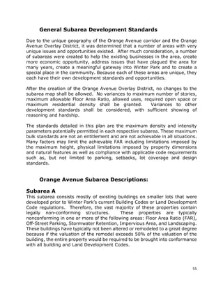 55
General Subarea Development Standards
Due to the unique geography of the Orange Avenue corridor and the Orange
Avenue Overlay District, it was determined that a number of areas with very
unique issues and opportunities existed. After much consideration, a number
of subareas were created to help the existing businesses in the area, create
more economic opportunity, address issues that have plagued the area for
many years, create a meaningful gateway into Winter Park and to create a
special place in the community. Because each of these areas are unique, they
each have their own development standards and opportunities.
After the creation of the Orange Avenue Overlay District, no changes to the
subarea map shall be allowed. No variances to maximum number of stories,
maximum allowable Floor Area Ratio, allowed uses, required open space or
maximum residential density shall be granted. Variances to other
development standards shall be considered, with sufficient showing of
reasoning and hardship.
The standards detailed in this plan are the maximum density and intensity
parameters potentially permitted in each respective subarea. These maximum
bulk standards are not an entitlement and are not achievable in all situations.
Many factors may limit the achievable FAR including limitations imposed by
the maximum height, physical limitations imposed by property dimensions
and natural features as well as compliance with applicable code requirements
such as, but not limited to parking, setbacks, lot coverage and design
standards.
Orange Avenue Subarea Descriptions:
Subarea A
This subarea consists mostly of existing buildings on smaller lots that were
developed prior to Winter Park’s current Building Codes or Land Development
Code regulations. Therefore, the vast majority of these properties contain
legally non-conforming structures. These properties are typically
nonconforming in one or more of the following areas: Floor Area Ratio (FAR),
Off-Street Parking, Stormwater Retention, Impervious Area, and Landscaping.
These buildings have typically not been altered or remodeled to a great degree
because if the valuation of the remodel exceeds 50% of the valuation of the
building, the entire property would be required to be brought into conformance
with all building and Land Development Codes.
 