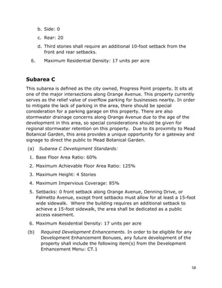 58
b. Side: 0
c. Rear: 20
d. Third stories shall require an additional 10-foot setback from the
front and rear setbacks.
6. Maximum Residential Density: 17 units per acre
Subarea C
This subarea is defined as the city owned, Progress Point property. It sits at
one of the major intersections along Orange Avenue. This property currently
serves as the relief valve of overflow parking for businesses nearby. In order
to mitigate the lack of parking in the area, there should be special
consideration for a parking garage on this property. There are also
stormwater drainage concerns along Orange Avenue due to the age of the
development in this area, so special considerations should be given for
regional stormwater retention on this property. Due to its proximity to Mead
Botanical Garden, this area provides a unique opportunity for a gateway and
signage to direct the public to Mead Botanical Garden.
(a) Subarea C Development Standards:
1. Base Floor Area Ratio: 60%
2. Maximum Achievable Floor Area Ratio: 125%
3. Maximum Height: 4 Stories
4. Maximum Impervious Coverage: 85%
5. Setbacks: 0 front setback along Orange Avenue, Denning Drive, or
Palmetto Avenue, except front setbacks must allow for at least a 15-foot
wide sidewalk. Where the building requires an additional setback to
achieve a 15-foot sidewalk, the area shall be dedicated as a public
access easement.
6. Maximum Residential Density: 17 units per acre
(b) Required Development Enhancements. In order to be eligible for any
Development Enhancement Bonuses, any future development of the
property shall include the following item(s) from the Development
Enhancement Menu: CT.1
 