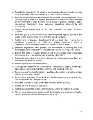 6
e. Provide the opportunity for existing businesses and properties to improve
their structures, their businesses and their building facades;
f. Restrict uses and create regulations that promote the development of the
Orange Avenue area as a special place within Winter Park that promotes
an environment of arts, healthy-living, cuisine, culture, heritage, social
interaction, healthcare, local business, education, connectivity and
community;
g. Create better connectivity to and the promotion of Mead Botanical
Garden;
h. Meet the goals of the Community Redevelopment Agency (CRA) in the
areas of the Overlay that fall within the CRA boundary;
i. Protect and encourage development of an area that represents a
significant opportunity for public and private investment, which is
important to the long-term economic health of Winter Park;
j. Establish regulations that protect the investment of existing and new
businesses from unattractive, unsustainable and non-compatible uses;
k. Ensure the area is visually pleasing and creates place that encourages
community and is developed in a coordinated fashion;
l. Follow the principles of the Vision Winter Park, Comprehensive Plan and
Sustainability Plan documents;
m. Encourage mixed-use development;
n. Give special attention to landscaping, architectural detail, meaningful
open space, buffering, signage, lighting, and building setbacks;
o. Encourage architectural creativity, quality and variation to create a unique
district with its own identity;
p. Promote the history of Winter Park and the Orange Avenue area, including
the area known as Designers Row;
q. Keep the traditional scale within the majority of the district;
r. Create an Arts & Cultural Corridor;
s. Protect and promote Historic architecture, where it exists in the area;
t. Attract new businesses, retain small businesses and encourage locally-
owned businesses in the Orange Avenue area;
 
