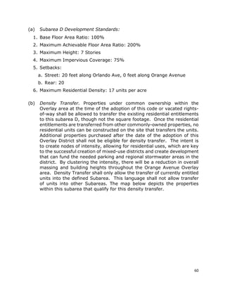 60
(a) Subarea D Development Standards:
1. Base Floor Area Ratio: 100%
2. Maximum Achievable Floor Area Ratio: 200%
3. Maximum Height: 7 Stories
4. Maximum Impervious Coverage: 75%
5. Setbacks:
a. Street: 20 feet along Orlando Ave, 0 feet along Orange Avenue
b. Rear: 20
6. Maximum Residential Density: 17 units per acre
(b) Density Transfer. Properties under common ownership within the
Overlay area at the time of the adoption of this code or vacated rights-
of-way shall be allowed to transfer the existing residential entitlements
to this subarea D, though not the square footage. Once the residential
entitlements are transferred from other commonly-owned properties, no
residential units can be constructed on the site that transfers the units.
Additional properties purchased after the date of the adoption of this
Overlay District shall not be eligible for density transfer. The intent is
to create nodes of intensity, allowing for residential uses, which are key
to the successful creation of mixed-use districts and create development
that can fund the needed parking and regional stormwater areas in the
district. By clustering the intensity, there will be a reduction in overall
massing and building heights throughout the Orange Avenue Overlay
area. Density Transfer shall only allow the transfer of currently entitled
units into the defined Subarea. This language shall not allow transfer
of units into other Subareas. The map below depicts the properties
within this subarea that qualify for this density transfer.
 