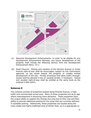 61
(c) Required Development Enhancements. In order to be eligible for any
Development Enhancement Bonuses, any future development of the
property shall include the following item(s) from the Development
Enhancement Menu: CT.1
(d) Road Closures. Closing and vacation of the Harmon Avenue or Vivian
Avenue right-of-way shall be encouraged, subject to City Commission
approval, as the street bisects the property or creates limited
development of the site. Private driveways that allow public through-
access shall be allowed in-lieu of vacated streets, if necessary. Closed
and vacated right-of-way shall be entitled at the same level as the
subarea it falls within.
Subarea E
This subarea consists of properties located along Orlando Avenue, a high-
traffic and commercially-zoned area. Many of these properties are at an age
where redevelopment is becoming more attractive. These properties have
the unique ability to support the Orange Ave area due to their size and their
ability to provide additional parking for the areas that are currently deficient
in available parking. Additionally, these properties are located along the
most visible and highly-trafficked area of Winter Park, so it is appropriate to
 