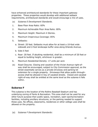 62
have enhanced architectural standards for these important gateway
properties. These properties would develop with additional setback
requirements, architectural standards and would encourage a mix of uses.
(a) Subarea E Development Standards.
1. Base Floor Area Ratio: 60%
2. Maximum Achievable Floor Area Ratio: 80%
3. Maximum Height: Maximum 4 Stories.
4. Maximum Impervious Coverage: 85%
5. Setbacks:
a. Street: 20 feet. Setbacks must allow for at least a 10-foot wide
sidewalk and 2-foot landscape buffer area along Orlando Avenue.
b. Side:5 feet
c. Rear: 20 feet. If abutting residential, shall be a minimum of 20 feet or
equal to building height, whichever is greater.
6. Maximum Residential Density: 17 units per acre
(b) Road Closures. Closing and vacation of the Vivian Avenue right-of-
way shall be encouraged, subject to City Commission approval, as the
street essentially serves as a private driveway and parking lot
extension for a single property. Driveways that allow public through-
access shall be allowed in-lieu of vacated streets. Closed and vacated
right-of-way shall be entitled at the same level as the subarea it falls
within.
Subarea F
This subarea is the location of the Rollins Baseball Stadium and has
underlying zoning of Parks & Recreation. This area shall not be used for any
other future purpose than public space, recreation, open sports/recreation
facilities, including ancillary structures, or the parking needed to support
these uses. No offices, classrooms, residences or other college uses shall be
allowed on the property.
(a) Subarea F Development Standards:
 