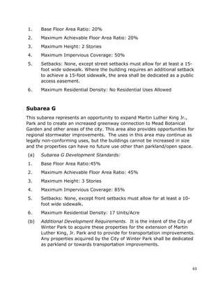 63
1. Base Floor Area Ratio: 20%
2. Maximum Achievable Floor Area Ratio: 20%
3. Maximum Height: 2 Stories
4. Maximum Impervious Coverage: 50%
5. Setbacks: None, except street setbacks must allow for at least a 15-
foot wide sidewalk. Where the building requires an additional setback
to achieve a 15-foot sidewalk, the area shall be dedicated as a public
access easement.
6. Maximum Residential Density: No Residential Uses Allowed
Subarea G
This subarea represents an opportunity to expand Martin Luther King Jr.,
Park and to create an increased greenway connection to Mead Botanical
Garden and other areas of the city. This area also provides opportunities for
regional stormwater improvements. The uses in this area may continue as
legally non-conforming uses, but the buildings cannot be increased in size
and the properties can have no future use other than parkland/open space.
(a) Subarea G Development Standards:
1. Base Floor Area Ratio:45%
2. Maximum Achievable Floor Area Ratio: 45%
3. Maximum Height: 3 Stories
4. Maximum Impervious Coverage: 85%
5. Setbacks: None, except front setbacks must allow for at least a 10-
foot wide sidewalk.
6. Maximum Residential Density: 17 Units/Acre
(b) Additional Development Requirements. It is the intent of the City of
Winter Park to acquire these properties for the extension of Martin
Luther King, Jr. Park and to provide for transportation improvements.
Any properties acquired by the City of Winter Park shall be dedicated
as parkland or towards transportation improvements.
 