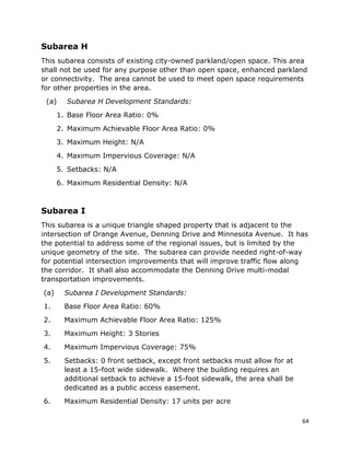 64
Subarea H
This subarea consists of existing city-owned parkland/open space. This area
shall not be used for any purpose other than open space, enhanced parkland
or connectivity. The area cannot be used to meet open space requirements
for other properties in the area.
(a) Subarea H Development Standards:
1. Base Floor Area Ratio: 0%
2. Maximum Achievable Floor Area Ratio: 0%
3. Maximum Height: N/A
4. Maximum Impervious Coverage: N/A
5. Setbacks: N/A
6. Maximum Residential Density: N/A
Subarea I
This subarea is a unique triangle shaped property that is adjacent to the
intersection of Orange Avenue, Denning Drive and Minnesota Avenue. It has
the potential to address some of the regional issues, but is limited by the
unique geometry of the site. The subarea can provide needed right-of-way
for potential intersection improvements that will improve traffic flow along
the corridor. It shall also accommodate the Denning Drive multi-modal
transportation improvements.
(a) Subarea I Development Standards:
1. Base Floor Area Ratio: 60%
2. Maximum Achievable Floor Area Ratio: 125%
3. Maximum Height: 3 Stories
4. Maximum Impervious Coverage: 75%
5. Setbacks: 0 front setback, except front setbacks must allow for at
least a 15-foot wide sidewalk. Where the building requires an
additional setback to achieve a 15-foot sidewalk, the area shall be
dedicated as a public access easement.
6. Maximum Residential Density: 17 units per acre
 