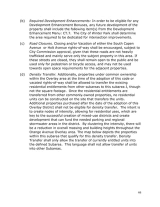 66
(b) Required Development Enhancements: In order to be eligible for any
Development Enhancement Bonuses, any future development of the
property shall include the following item(s) from the Development
Enhancement Menu: CT.7. The City of Winter Park shall determine
the area required to be dedicated for intersection improvements.
(c) Road Closures. Closing and/or Vacation of either the South Capen
Avenue or Holt Avenue rights-of-way shall be encouraged, subject to
City Commission approval, given that these roads are not heavily
trafficked and mainly serve only the subject property in this area. If
these streets are closed, they shall remain open to the public and be
used only for pedestrian or bicycle access, and may not be used
towards open space requirements for the adjacent properties.
(d) Density Transfer. Additionally, properties under common ownership
within the Overlay area at the time of the adoption of this code or
vacated rights-of-way shall be allowed to transfer the existing
residential entitlements from other subareas to this subarea J, though
not the square footage. Once the residential entitlements are
transferred from other commonly-owned properties, no residential
units can be constructed on the site that transfers the units.
Additional properties purchased after the date of the adoption of this
Overlay District shall not be eligible for density transfer. The intent is
to create nodes of intensity, allowing for residential uses, which are
key to the successful creation of mixed-use districts and create
development that can fund the needed parking and regional
stormwater areas in the district. By clustering the intensity, there will
be a reduction in overall massing and building heights throughout the
Orange Avenue Overlay area. The map below depicts the properties
within this subarea that qualify for this density transfer. Density
Transfer shall only allow the transfer of currently entitled units into
the defined Subarea. This language shall not allow transfer of units
into other Subareas.
 