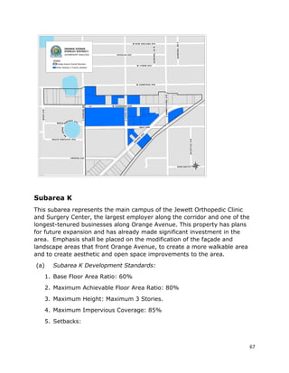 67
Subarea K
This subarea represents the main campus of the Jewett Orthopedic Clinic
and Surgery Center, the largest employer along the corridor and one of the
longest-tenured businesses along Orange Avenue. This property has plans
for future expansion and has already made significant investment in the
area. Emphasis shall be placed on the modification of the façade and
landscape areas that front Orange Avenue, to create a more walkable area
and to create aesthetic and open space improvements to the area.
(a) Subarea K Development Standards:
1. Base Floor Area Ratio: 60%
2. Maximum Achievable Floor Area Ratio: 80%
3. Maximum Height: Maximum 3 Stories.
4. Maximum Impervious Coverage: 85%
5. Setbacks:
 
