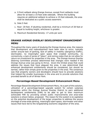 68
a. 0 front setback along Orange Avenue, except front setbacks must
allow for at least a 15-foot wide sidewalk. Where the building
requires an additional setback to achieve a 15-foot sidewalk, the area
shall be dedicated as a public access easement.
b. Side:5 feet
c. Rear: 20 feet. If abutting residential, shall be a minimum of 20 feet or
equal to building height, whichever is greater.
6. Maximum Residential Density: 17 units per acre
ORANGE AVENUE OVERLAY DEVELOPMENT ENHANCEMENT
MENU
Throughout the many years of studying the Orange Avenue area, the reasons
that development and redevelopment have been slow to occur, typically
center around lack of parking, lack of safety in mobility (dangerous traffic),
stormwater, no meaningful open space that created community, no
connectivity, a lack of sense of “place”, and zoning codes that do not allow for
return-on-investment for properties in the area. The Orange Avenue Overlay
Steering Committee process determined that changes were needed if the
Orange Avenue area was going to thrive. Given the limited areas that could
address the issues that have plagued the area, it was determined that
enhanced development entitlements should be considered, but should be
earned, rather than simply given to the properties in the area. The consensus
was that property owners and developers should have to provide solutions
that helped the smaller businesses in the area and to provide solutions that
provided benefit to all of Winter Park.
Percentage-Based Development Enhancement Menu
Percentage-Based Development Enhancement Menu. As a part of this solution,
utilization of a percentage-based upgrade system for certain subareas
properties within the Orange Avenue Overlay District to earn additional
development entitlements (FAR) to be able to get to their maximum
achievable FAR by providing certain public improvements and area-wide
solutions is shown below. proposed. The reason for the system is to capitalize
on the potential development of the larger properties to address the severe
shortage of area-wide parking, meaningful open-space, stormwater and other
issues that have led to the longstanding economic stagnation of the area.
 